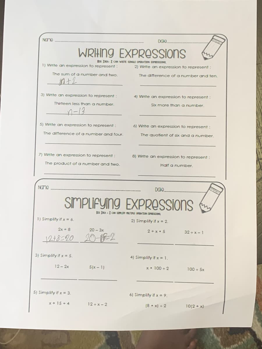 Namo
DOIO.
WRIHING EXPROSSIONS
BIc IEA: I CAN WRITE SINLE OPERATION EXPESSIONS
1) Write an expression to represent:
2) Write an expression to represent:
The sum of a number and two.
The difference of a number and ten.
3) Write an expression to represent:
4) Write an expression to represent:
Thirteen less than a number.
Six more than a number.
A-13
5) Write an expression to represent:
6) Write an expression to represent :
The difference of a number and four.
The quotient of six and a number.
7) Write an expression to represent :
8) Write an expression to represent :
The product of a number and two.
Half a number.
NOme
DOHO_
SIMPLIFYING EXPRESSIONS
s DA -I CAN ST ATU O ON C ONG
1) Simplify if x = 6.
2) Simplify if x = 2.
2x + 8
20 - 3x
2 + x• 5
32 + x- 1
1218-20 20-1F=2
3) Simplify if x = 5.
4) Simplify if x = 1.
12- 2x
5(x - 1)
x• 100 + 2
100 + 5x
5) Simplify if x = 3.
6) Simplify if x = 9.
x + 15 + 4
12+x- 2
(8 • x) + 2
1012 + 자
