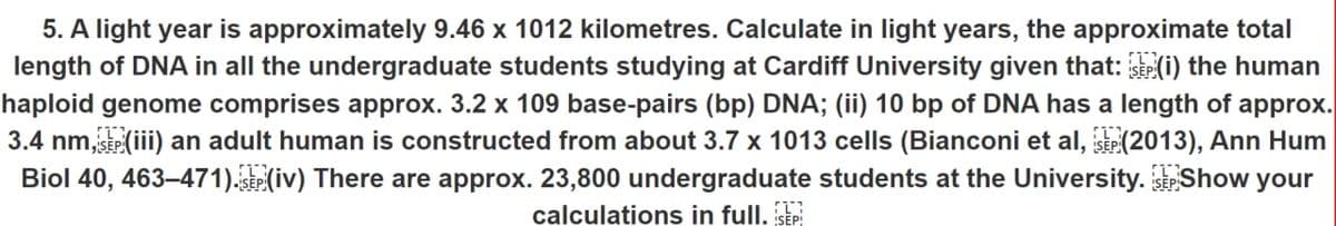 5. A light year is approximately 9.46 x 1012 kilometres. Calculate in light years, the approximate total
length of DNA in all the undergraduate students studying at Cardiff University given that: (i) the human
haploid genome comprises approx. 3.2 x 109 base-pairs (bp) DNA; (ii) 10 bp of DNA has a length of approx.
3.4 nm,SEP (iii) an adult human is constructed from about 3.7 x 1013 cells (Bianconi et al, SEP (2013), Ann Hum
Biol 40, 463–471). SEP (iv) There are approx. 23,800 undergraduate students at the University. SP Show your
calculations in full. SEP