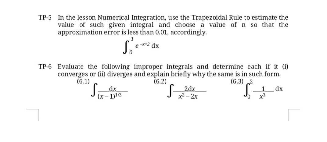 TP-5 In the lesson Numerical Integration, use the Trapezoidal Rule to estimate the
value of such given integral and choose a value of n so that the
approximation error is less than 0.01, accordingly.
1
S.
e -x^2 dx
TP-6 Evaluate the following improper integrals and determine each if it (i)
converges or (ii) diverges and explain briefly why the same is in such form.
(6.2)
(6.1)
dx
(х— 1)1/3
(6.3) 2
2dx
1
dx
х2 - 2х
x3
