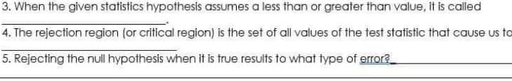 3. When the given statistics hypothesis assumes a less than or greater than value, it is called
4. The rejection region (or critical region) is the set of all values of the test statistic that cause us to
5. Rejecting the null hypothesis when it is true results to what type of errore
