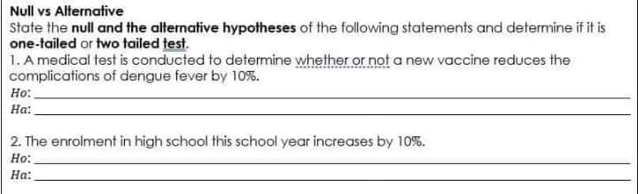 Null vs Alternative
State the null and the alternative hypotheses of the following statements and determine if it is
one-tailed or two tailed test.
1. A medical test is conducted to determine whether or not a new vaccine reduces the
complications of dengue fever by 10%.
Ho:
На:
2. The enrolment in high school this school year increases by 10%.
Но:
На:
