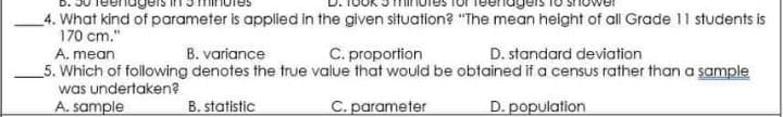 4. What kind of parameter is applied in the given situation? "The mean height of all Grade 11 students is
170 cm."
A. mean
B. variance
C. proportion
D. standard deviation
_5. Which of following denotes the true value that would be obtained if a census rather than a sample
was undertaken?
A. sample
B. statistic
C. parameter
D. population
