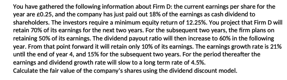 You have gathered the following information about Firm D: the current earnings per share for the
year are £0.25, and the company has just paid out 18% of the earnings as cash dividend to
shareholders. The investors require a minimum equity return of 12.25%. You project that Firm D will
retain 70% of its earnings for the next two years. For the subsequent two years, the firm plans on
retaining 50% of its earnings. The dividend payout ratio will then increase to 60% in the following
year. From that point forward it will retain only 10% of its earnings. The earnings growth rate is 21%
until the end of year 4, and 15% for the subsequent two years. For the period thereafter the
earnings and dividend growth rate will slow to a long term rate of 4.5%.
Calculate the fair value of the company's shares using the dividend discount model.