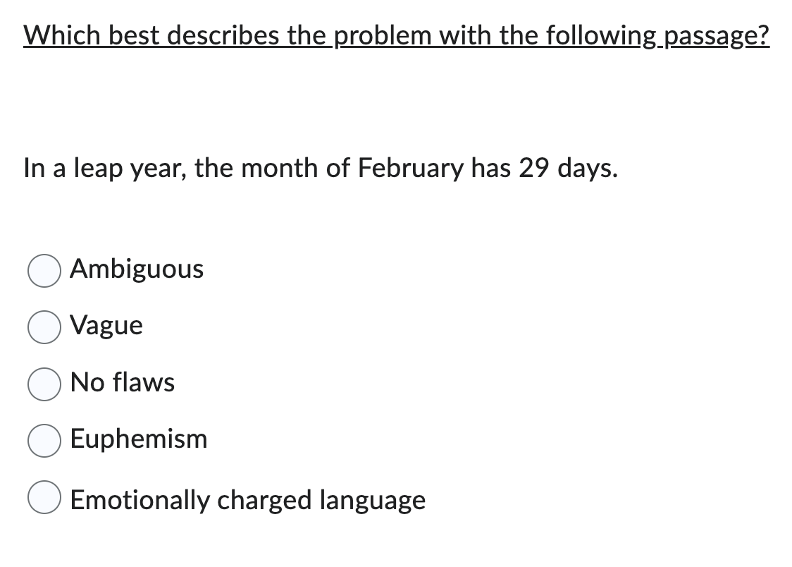 Which best describes the problem with the following passage?
In a leap year, the month of February has 29 days.
Ambiguous
Vague
No flaws
Euphemism
Emotionally charged language