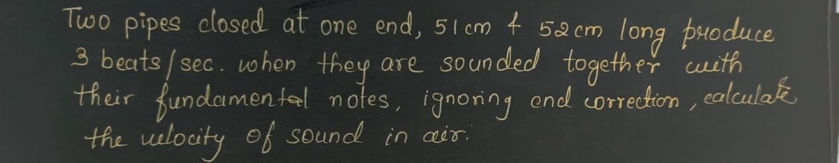 Two pipes closed at one end, 51 cm + 52 cm long produce
3 beats/sec. when they are sounded together with
their fundamental notes, ignoring and correction, calculate
the velocity of sound in air.