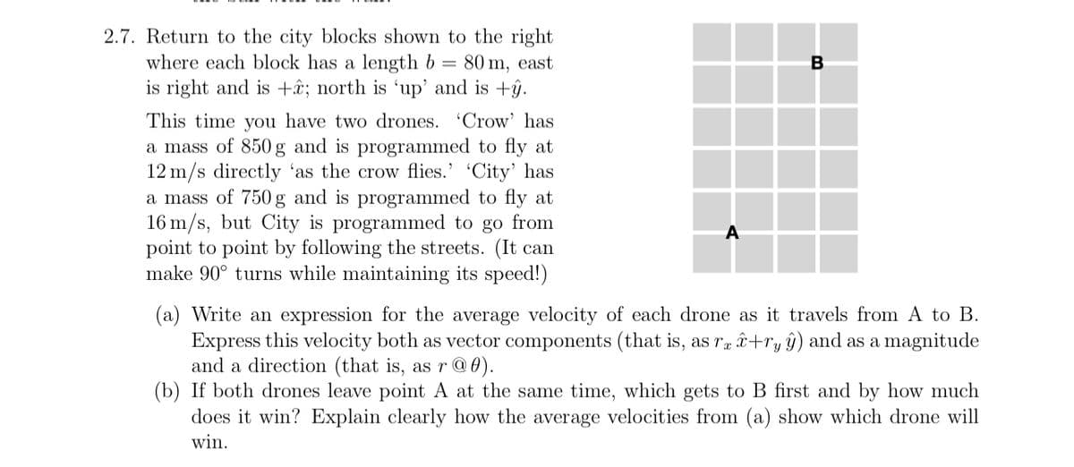 2.7. Return to the city blocks shown to the right
where each block has a length b = 80 m, east
is right and is +â; north is 'up' and is +ŷ.
This time you have two drones. 'Crow' has
a mass of 850 g and is programmed to fly at
12 m/s directly 'as the crow flies.' 'City' has
a mass of 750 g and is programmed to fly at
16 m/s, but City is programmed to go from
point to point by following the streets. (It can
make 90° turns while maintaining its speed!)
A
B
(a) Write an expression for the average velocity of each drone as it travels from A to B.
Express this velocity both as vector components (that is, as rex+ryŷ) and as a magnitude
and a direction (that is, as r@0).
(b) If both drones leave point A at the same time, which gets to B first and by how much
does it win? Explain clearly how the average velocities from (a) show which drone will
win.