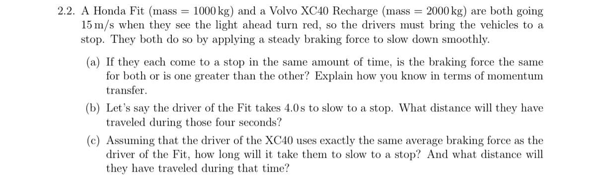 2.2. A Honda Fit (mass 1000 kg) and a Volvo XC40 Recharge (mass 2000 kg) are both going
15 m/s when they see the light ahead turn red, so the drivers must bring the vehicles to a
stop. They both do so by applying a steady braking force to slow down smoothly.
=
(a) If they each come to a stop in the same amount of time, is the braking force the same
for both or is one greater than the other? Explain how you know in terms of momentum
transfer.
(b) Let's say the driver of the Fit takes 4.0s to slow to a stop. What distance will they have
traveled during those four seconds?
(c) Assuming that the driver of the XC40 uses exactly the same average braking force as the
driver of the Fit, how long will it take them to slow to a stop? And what distance will
they have traveled during that time?