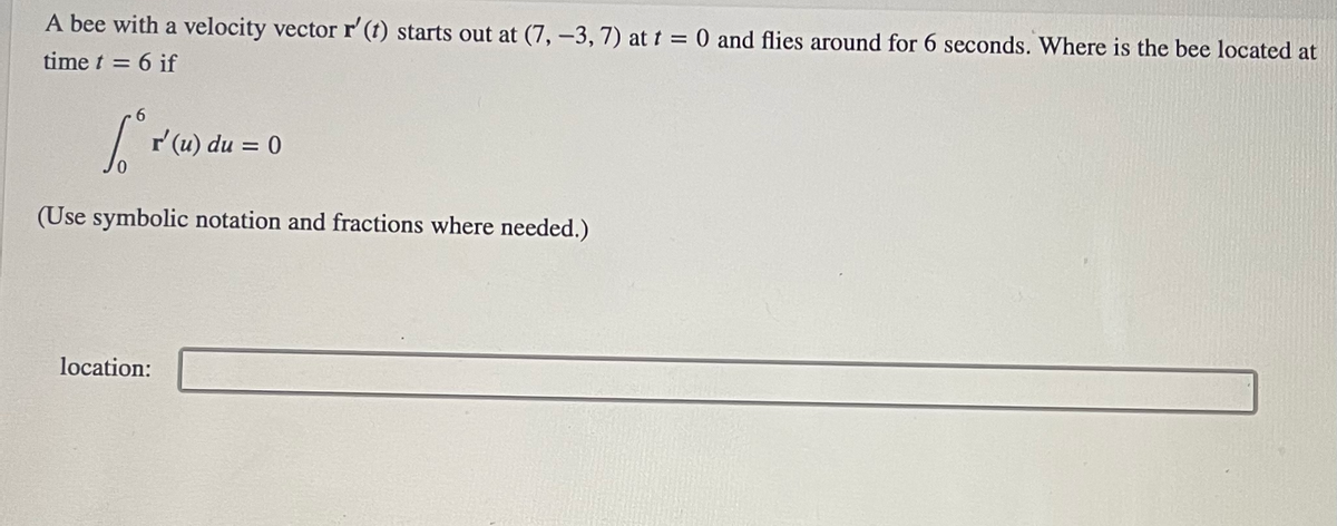 **Problem Statement**

A bee with a velocity vector \( \mathbf{r'}(t) \) starts out at \( (7, -3, 7) \) at \( t = 0 \) and flies around for 6 seconds. Where is the bee located at time \( t = 6 \) if

\[ \int_{0}^{6} \mathbf{r'}(u) \, du = 0 \]

(Use symbolic notation and fractions where needed.)

**Solution:**

Location: [Space for answer]