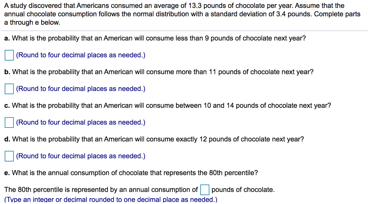 A study discovered that Americans consumed an average of 13.3 pounds of chocolate per year. Assume that the
annual chocolate consumption follows the normal distribution with a standard deviation of 3.4 pounds. Complete parts
a through e below.
a. What is the probability that an American will consume less than 9 pounds of chocolate next year?
(Round to four decimal places as needed.)
b. What is the probability that an American will consume more than 11 pounds of chocolate next year?
(Round to four decimal places as needed.)
c. What is the probability that an American will consume between 10 and 14 pounds of chocolate next year?
(Round to four decimal places as needed.)
d. What is the probability that an American will consume exactly 12 pounds of chocolate next year?
(Round to four decimal places as needed.)
e. What is the annual consumption of chocolate that represents the 80th percentile?
The 80th percentile is represented by an annual consumption of
pounds of chocolate.
(Type an integer or decimal rounded to one decimal place as needed.)
