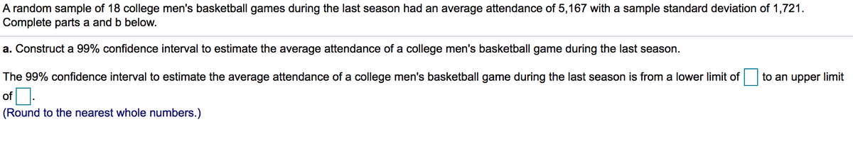 A random sample of 18 college men's basketball games during the last season had an average attendance of 5,167 with a sample standard deviation of 1,721.
Complete parts a and b below.
a. Construct a 99% confidence interval to estimate the average attendance of a college men's basketball game during the last season.
The 99% confidence interval to estimate the average attendance of a college men's basketball game during the last season is from a lower limit of
to an upper limit
of O.
(Round to the nearest whole numbers.)
