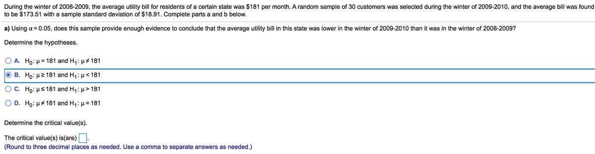 During the winter of 2008-2009, the average utility bill for residents of a certain state was $181 per month. A random sample of 30 customers was selected during the winter of 2009-2010, and the average bill was found
to be $173.51 with a sample standard deviation of $18.91. Complete parts a and b below.
a) Using a = 0.05, does this sample provide enough evidence to conclude that the average utility bill in this state was lower in the winter of 2009-2010 than it was in the winter of 2008-2009?
Determine the hypotheses.
A. Ho: H= 181 and H,: µ + 181
B. Ho: µ2 181 and H,: µ< 181
C. Ho: µs 181 and H1: µ> 181
D. Ho: µ+ 181 and H,: µ = 181
Determine the critical value(s).
The critical value(s) is(are)
(Round to three decimal places as needed. Use a comma to separate answers as needed.)
