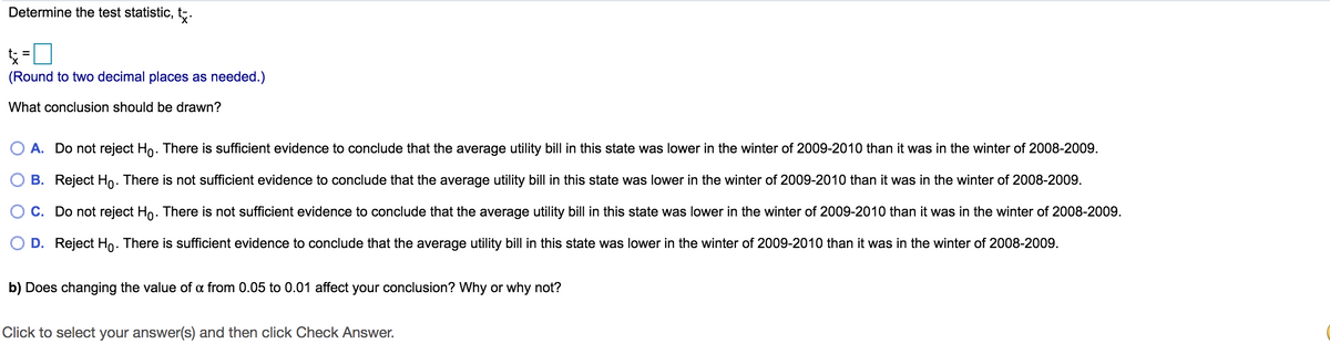 Determine the test statistic, t;.
=ロ
%3D
(Round to two decimal places as needed.)
What conclusion should be drawn?
A. Do not reject Ho. There is sufficient evidence to conclude that the average utility bill in this state was lower in the winter of 2009-2010 than it was in the winter of 2008-2009.
B. Reject Ho. There is not sufficient evidence to conclude that the average utility bill in this state was lower in the winter of 2009-2010 than it was in the winter of 2008-2009.
C. Do not reject Ho. There is not sufficient evidence to conclude that the average utility bill in this state was lower in the winter of 2009-2010 than it was in the winter of 2008-2009.
O D. Reject Ho. There is sufficient evidence to conclude that the average utility bill in this state was lower in the winter of 2009-2010 than it was in the winter of 2008-2009.
b) Does changing the value of a from 0.05 to 0.01 affect your conclusion? Why or why not?
Click to select your answer(s) and then click Check Answer.
