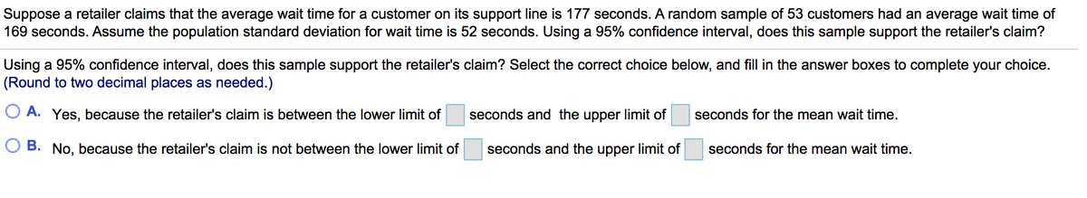 Suppose a retailer claims that the average wait time for a customer on its support line is 177 seconds. A random sample of 53 customers had an average wait time of
169 seconds. Assume the population standard deviation for wait time is 52 seconds. Using a 95% confidence interval, does this sample support the retailer's claim?
Using a 95% confidence interval, does this sample support the retailer's claim? Select the correct choice below, and fill in the answer boxes to complete your choice.
(Round to two decimal places as needed.)
O A. Yes, because the retailer's claim is between the lower limit of
seconds and the upper limit of
seconds for the mean wait time.
O B. No, because the retailer's claim is not between the lower limit of
seconds and the upper limit of
seconds for the mean wait time.
