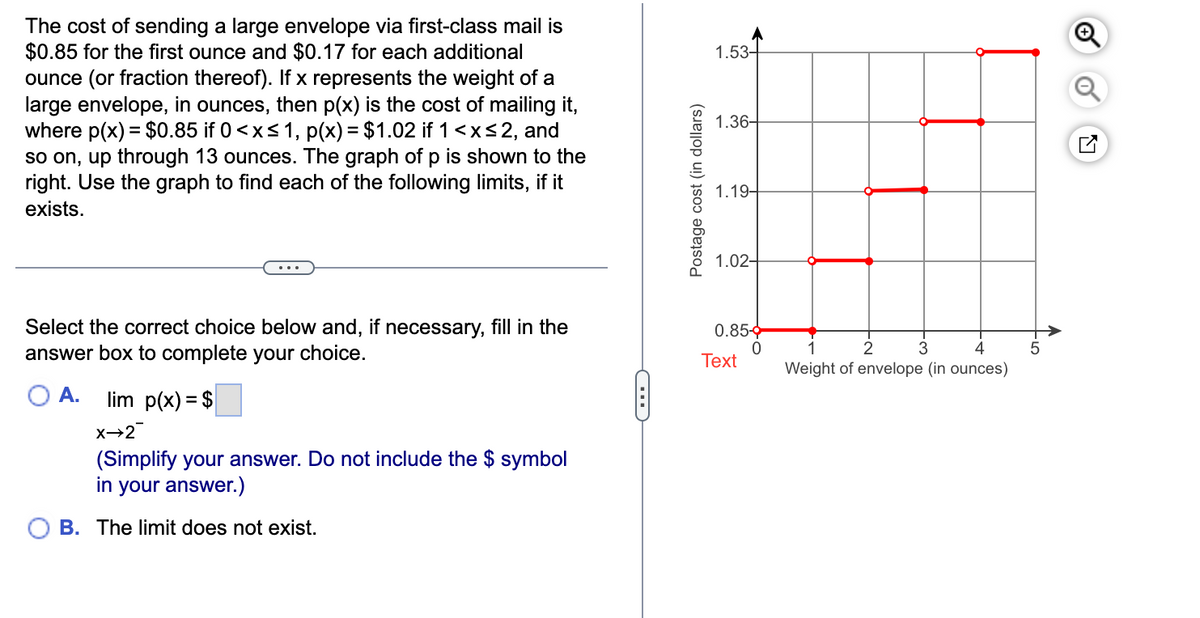 The cost of sending a large envelope via first-class mail is
$0.85 for the first ounce and $0.17 for each additional
ounce (or fraction thereof). If x represents the weight of a
large envelope, in ounces, then p(x) is the cost of mailing it,
where p(x) = $0.85 if 0 ≤x≤1, p(x) = $1.02 if 1 <x≤2, and
so on, up through 13 ounces. The graph of p is shown to the
right. Use the graph to find each of the following limits, if it
exists.
Postage cost (in dollars)
1.53-
1.36-
1.19-
1.02-
Select the correct choice below and, if necessary, fill in the
answer box to complete your choice.
A.
lim p(x) = $
X→2
(Simplify your answer. Do not include the $ symbol
in your answer.)
B. The limit does not exist.
C
0.85-
0
Text
N-
2
3
4
Weight of envelope (in ounces)
01-
☑
