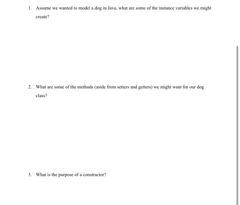 1. Assume we wanted to model a dog in Java, what are some of the instance variables we might
create?
2. What are some of the methods (aside from setters and getters) we might want for our dog
class?
3. What is the purpose of a constructor?
