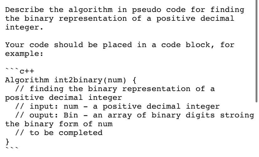 Describe the algorithm in pseudo code for finding
the binary representation of a positive decimal
integer.
Your code should be placed in a code block, for
example:
c++
Algorithm int2binary(num) {
// finding the binary representation of a
positive decimal integer
// input: num
// ouput: Bin
the binary form of num
// to be completed
a positive decimal integer
an array of binary digits stroing
