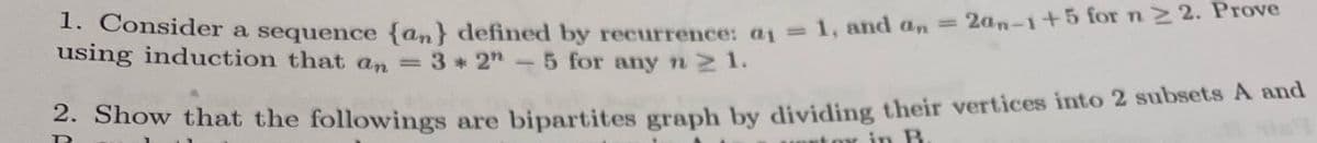 1. Consider a sequence {an} defined by recurrence: a1 = 1, and an = 2an-1+5 for n2 2. Prove
%3D
using induction that an 3 * 2"-5 for any n 2 1.
- Show that the followings are bipartites graph by dividing their vertices into 2 subsets A and
in B
