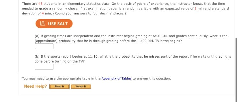 There are 48 students in an elementary statistics class. On the basis of years of experience, the instructor knows that the time
needed to grade a randomly chosen first examination paper is a random variable with an expected value of 5 min and a standard
deviation of 4 min. (Round your answers to four decimal places.)
n USE SALT
(a) If grading times are independent and the instructor begins grading at 6:50 P.M. and grades continuously, what is the
(approximate) probability that he is through grading before the 11:00 P.M. TV news begins?
(b) If the sports report begins at 11:10, what is the probability that he misses part of the report if he waits until grading is
done before turning on the TV?
You may need to use the appropriate table in the Appendix of Tables to answer this question.
Need Help?
Watch It
Read It
