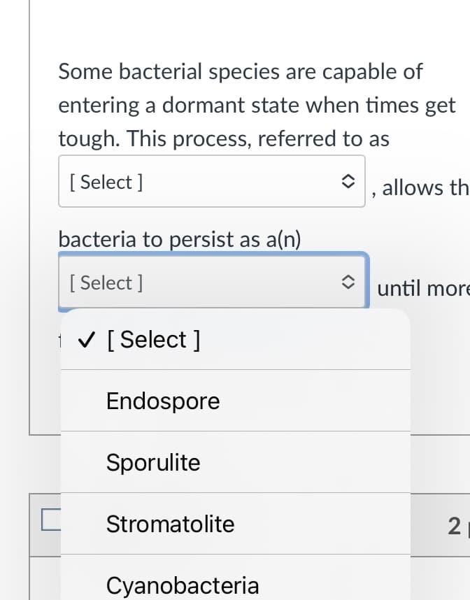 Some bacterial species are capable of
entering a dormant state when times get
tough. This process, referred to as
[ Select ]
, allows th
bacteria to persist as a(n)
[ Select ]
until more
i v [Select ]
Endospore
Sporulite
Stromatolite
2
Cyanobacteria
