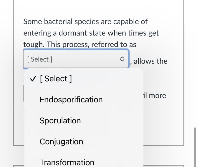 Some bacterial species are capable of
entering a dormant state when times get
tough. This process, referred to as
[ Select ]
allows the
I V [Select ]
il more
Endosporification
Sporulation
Conjugation
Transformation
