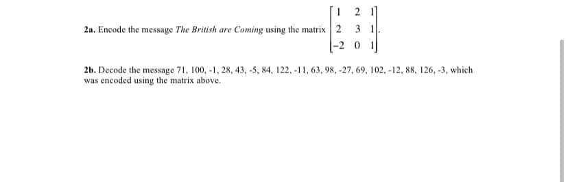 1 2 1]
2a. Encode the message The British are Coming using the matrix 2 3 1.
|-2 0 1|
2b. Decode the message 71, 100, -1, 28, 43, -5, 84, 122, -11, 63, 98, -27, 69, 102, -12, 88, 126, -3, which
was encoded using the matrix above.
