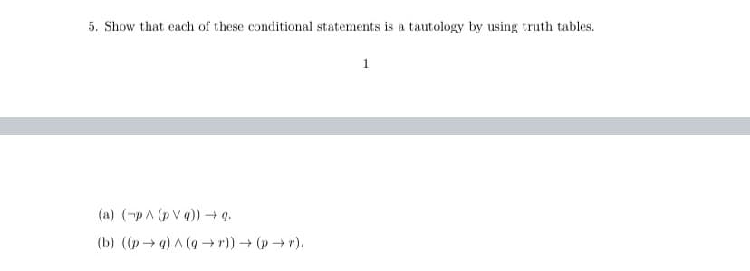 5. Show that each of these conditional statements is a tautology by using truth tables.
1
(a) (-pA (p V q))→ q.
(b) ((p→ g) A (g -→ r)) (p→ r).
