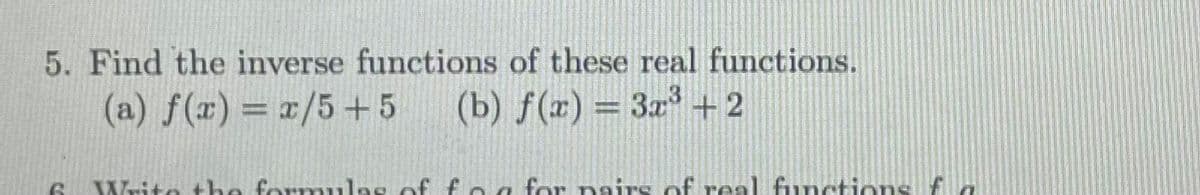 5. Find the inverse functions of these real functions.
(a) f(x) = x/5+5
(b) f(r) = 3x + 2
%3D
Write the formulas of f ea for nairs of real functions f
