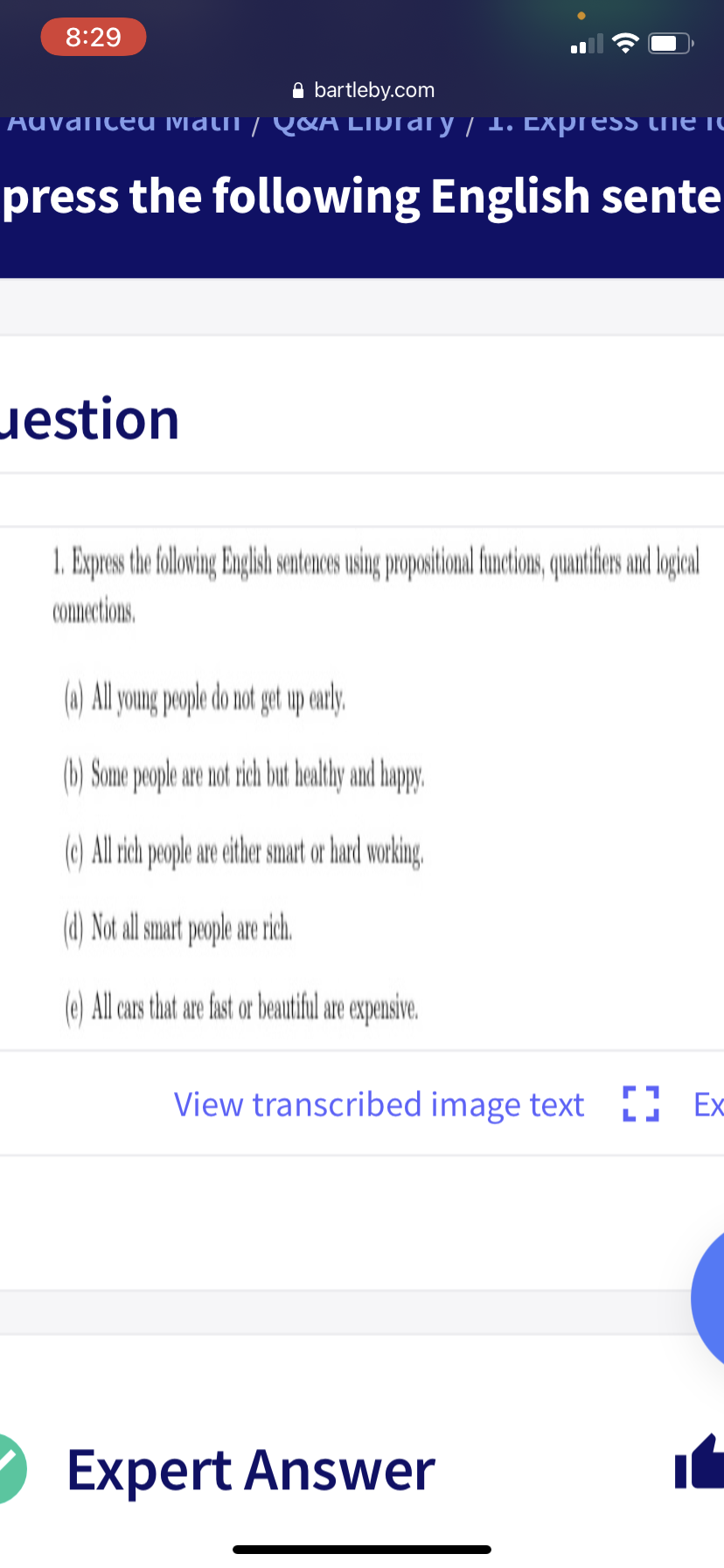 8:29
A bartleby.com
Auvanceu Mati / Q&A LIDrary / 1. Express the IC
press the following English sente
uestion
1. Expres the folowing Englsh sentences using propositional functions, quantifers and logkoal
Connections.
(a) All young people do not get up early.
(b) Sonme people are not rich but bealtly and happy.
(c) All rich people are either snart or hard working,
(d) Not al mart people are rich.
(e) All cars that are fast or beautiful are expensive.
View transcribed image text [] Ex
Expert Answer
