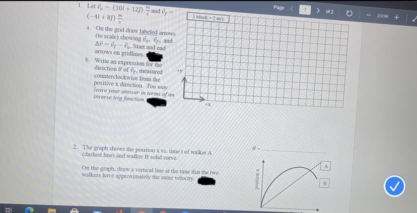 Page
> of 2
ZOOM +
(10i + 12j) – and ūp
(-4i + 8)
1. Let v
I block =2 m's
a. On the grid draw labeled arrows
(to scale) showing vo, üs, and
Ab = ü – vg. Start and end
arrows on gridlines.
b. Write an expression for the
direction 0 of vr, measured
counterclockwise from the
positive x direction. You may
leave your answer in terms of an
inverse trig function.
+y
+x
2. The graph shows the position x vs. time t of walker A
(dashed line) and walker B solid curve.
A
On the graph, draw a vertical line at the time that the two
walkers have approximately the same velocity.
position x
