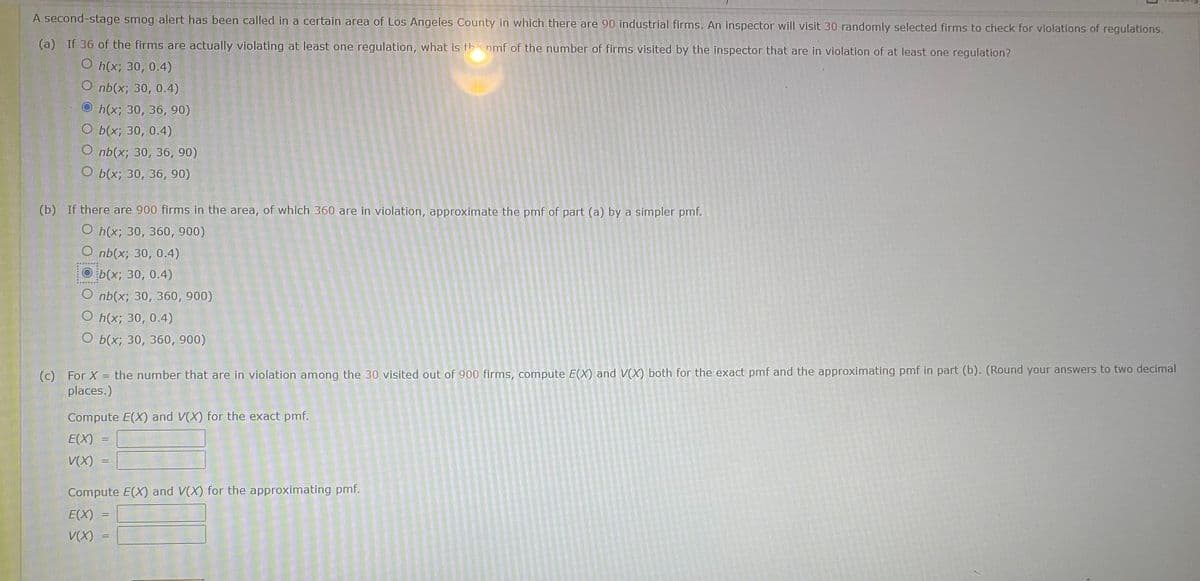 A second-stage smog alert has been called in a certain area of Los Angeles County in which there are 90 industrial firms. An inspector will visit 30 randomly selected firms to check for violations of regulations.
(a) If 36 of the firms are actually violating at least one regulation, what is th nmf of the number of firms visited by the inspector that are in violation of at least one regulation?
O Пx; 30, 0.4)
O nb(x; 30, 0.4)
O h(x; 30, 36, 90)
О Бх;B 30, 0.4)
O nb(x; 30, 36, 90)
О Бх; 30, 36, 90)
(b) If there are 900 firms in the area, of which 360 are in violation, approximate the pmf of part (a) by a simpler pmf.
О hix; 30, 360, 900)
O nb(x; 30, 0.4)
O b(x; 30, 0.4)
O nb(x; 30, 360, 900)
O h(x; 30, 0.4)
О Бix; 30, 360, 900)
(c) For X = the number that are in violation among the 30 visited out of 900 firms, compute E(X) and V(X) both for the exact pmf and the approximating pmf in part (b). (Round your answers to two decimal
places.)
Compute E(X) and V(X) for the exact pmf.
E(X)
V(X)
Compute E(X) and V(X) for the approximating pmf.
E(X)
V(X)

