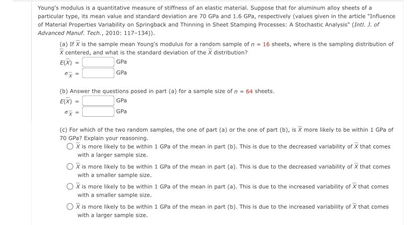 Young's modulus is a quantitative measure of stiffness of an elastic material. Suppose that for aluminum alloy sheets of a
particular type, its mean value and standard deviation are 70 GPa and 1.6 GPa, respectively (values given in the article "Influence
of Material Properties Variability on Springback and Thinning in Sheet Stamping Processes: A Stochastic Analysis" (Intl. J. of
Advanced Manuf. Tech., 2010: 117-134)).
(a) If X is the sample mean Young's modulus for a random sample of n = 16 sheets, where is the sampling distribution of
X centered, and what is the standard deviation of the X distribution?
E(X) =
GPa
GPa
x =
(b) Answer the questions posed in part (a) for a sample size of n = 64 sheets.
E(X)
GPa
GPa
ox =
(c) For which of the two random samples, the one of part (a) or the one of part (b), is X more likely to be within 1 GPa of
70 GPa? Explain your reasoning.
O X is more likely to be within 1 GPa of the mean in part (b). This is due to the decreased variability of X that comes
with a larger sample size.
O X is more likely to be within 1 GPa of the mean in part (a). This is due to the decreased variability of X that comes
with a smaller sample size.
X is more likely to be within 1 GPa of the mean in part (a). This is due to the increased variability of X that comes
with a smaller sample size.
O X is more likely to be within 1 GPa of the mean in part (b). This is due to the increased variability of X that comes
with a larger sample size.
