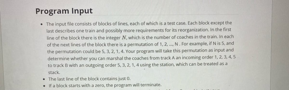 Program Input
• The input file consists of blocks of lines, each of which is a test case. Each block except the
last describes one train and possibly more requirements for its reorganization. In the first
line of the block there is the integer N, which is the number of coaches in the train. In each
of the next lines of the block there is a permutation of 1, 2, ..., N . For example, if N is 5, and
the permutation could be 5, 3, 2, 1, 4. Your program will take this permutation as input and
determine whether you can marshal the coaches from track A an incoming order 1, 2, 3, 4, 5
to track B with an outgoing order 5, 3, 2, 1, 4 using the station, which can be treated as a
stack.
• The last line of the block contains just 0.
• If a block starts with a zero, the program will terminate.
