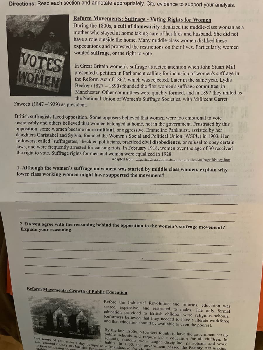 Directions: Read each section and annotate appropriately. Cite evidence to support your analysis.
Reform Movements: Suffrage - Voting Rights for Women
During the 1800s, a cult of domesticity idealized the middle-class woman as a
mother who stayed at home taking care of her kids and husband. She did not
have a role outside the home. Many middle-class women disliked these
cxpectations and protested the restrictions on their lives. Particularly, women
wanted suffrage, or the right to vote.
VOTES
WOMEN
In Great Britain women's suffrage attracted attention when John Stuart Mill
presented a petition in Parliament calling for inclusion of women's suffrage in
the Reform Act of 1867, which was rejected. Later in the same year, Lydia
Becker (1827 - 1890) founded the first women's suffrage committee, in
Manchester. Other committees were quickly formed, and in 1897 they united as
the National Union of Women's Suffrage Societies, with Millicent Garret
FOR
Fawcett (1847-1929) as president.
British suffragists faced opposition. Some opposers believed that women were too emotional to vote
responsibly and others believed that women belonged at home, not in the government. Frustrated by this
opposition, some women became more militant, or aggressive. Emmelinc Pankhurst, assisted by her
Christabel and Sylvia, foundcd the Women's Social and Political Union (WSPU) in 1903. Her
followers, called "suffragettes," heckled politicians, practiced civil disobedience, or refusal to obey certain
laws, and were frequently arrested for causing riots. In February 1918, women over the age of 30 reccived
the right to vote. Suffrage rights for men and women were equalized in 1928.
Adapted from: hillp:Akacherachulastic.com.uisitiessullre history.htm
1. Although the women's suffrage movement was started by middle class women, explain why
lower class working women might have supported the movement?
2. Do you agree with the reasoning behind the opposition to the women's suffrage movement?
Explain your reasoning.
Reform Movements: Growth of Public Education
A Before the Industrial Revolution and reforms, education was
scarce, expensive, and restricted to males. The only formal
education provided to British children were religious schools.
Reformers believed that they needed to have a literate workforce
and that education should be available to even the poorest.
By the late 1800s, reformers fought to have the government set up
public schools and require basic education for all children. In
schools, students were taught disciplinc, patriotism, and work
habits. In 1833, the government passed the Factory Act making
two hours of education a day compulsory (mandatory) for crhildr
also granted money to charities for school
to give schooling to you
childre
