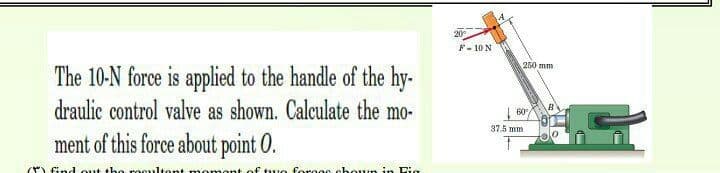 20
F- 10 N
250 mm
The 10-N force is applied to the handle of the hy-
draulic control valve as shown. Calculate the mo-
| 60/
37.5 mm
ment of this force about point O.
find out th recultent
omont of tuo forooc choun in Fig
