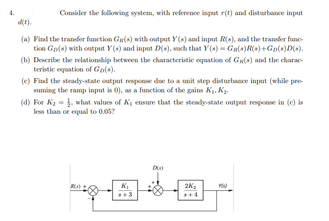 4.
Consider the following system, with reference input r(t) and disturbance input
d(t).
(a) Find the transfer function GR(s) with output Y (s) and input R(s), and the transfer func-
tion Gp(s) with output Y(s) and input D(s), such that Y (s) = GR(8)R(s)+GD(s)D(s).
(b) Describe the relationship between the characteristic equation of GR(8) and the charac-
teristic equation of Gp(s).
(c) Find the steady-state output response due to a unit step disturbance input (while pre-
suming the ramp input is 0), as a function of the gains K1, K2.
(d) For K2 = }, what values of K1 ensure that the steady-state output response in (c) is
less than or equal to 0.05?
D(s)
R(s) +
K1
2K2
Y(s)
8+3
8+4
