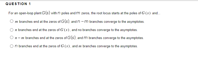 QUESTION 1
For an open-loop plant G(s) with n poles and m zeros, the root locus starts at the poles of G (s) and.
O m branches end at the zeros of G(s), and n -m branches converge to the asymptotes.
O n branches end at the zeros of G (s), and no branches converge to the asymptotes.
On-m branches end at the zeros of G(s), and m branches converge to the asymptotes.
On branches end at the zeros of G (s), and m branches converge to the asymptotes.
