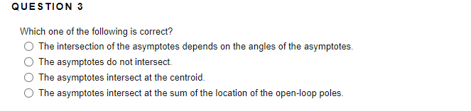 QUESTION 3
Which one of the following is correct?
The intersection of the asymptotes depends on the angles of the asymptotes.
The asymptotes do not intersect.
The asymptotes intersect at the centroid.
The asymptotes intersect at the sum of the location of the open-loop poles.
