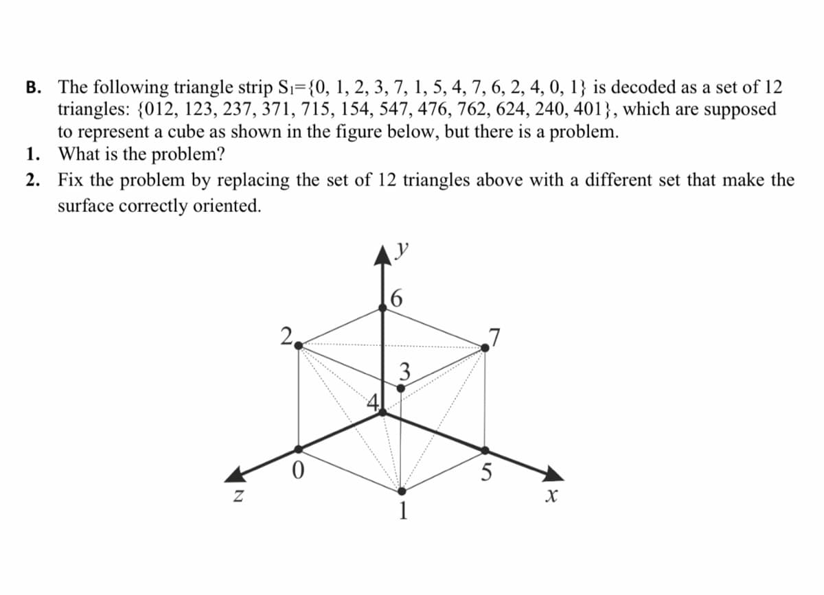 B. The following triangle strip Sı={0, 1, 2, 3, 7, 1, 5, 4, 7, 6, 2, 4, 0, 1} is decoded as a set of 12
triangles: {012, 123, 237, 371, 715, 154, 547, 476, 762, 624, 240, 401}, which are supposed
to represent a cube as shown in the figure below, but there is a problem.
1. What is the problem?
2. Fix the problem by replacing the set of 12 triangles above with a different set that make the
surface correctly oriented.
AV
6.
2,
3
5
