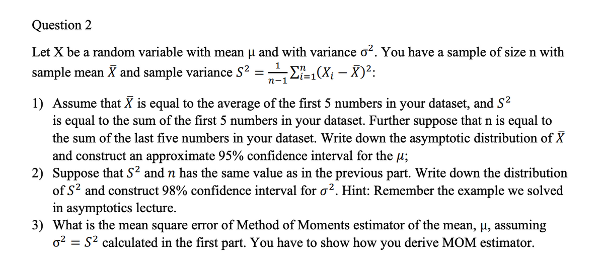 Question 2
Let X be a random variable with mean u and with variance o?. You have a sample of size n with
sample mean X and sample variance S2
E,(X¡ – X)²:
п-1
1) Assume that X is equal to the average of the first 5 numbers in your dataset, and S2
is equal to the sum of the first 5 numbers in your dataset. Further suppose that n is equal to
the sum of the last five numbers in your dataset. Write down the asymptotic distribution of X
and construct an approximate 95% confidence interval for the µ;
2) Suppose that S2 and n has the same value as in the previous part. Write down the distribution
of S? and construct 98% confidence interval for o?. Hint: Remember the example we solved
in asymptotics lecture.
3) What is the mean square error of Method of Moments estimator of the mean, µ, assuming
o2 = S2 calculated in the first part. You have to show how you derive MOM estimator.
