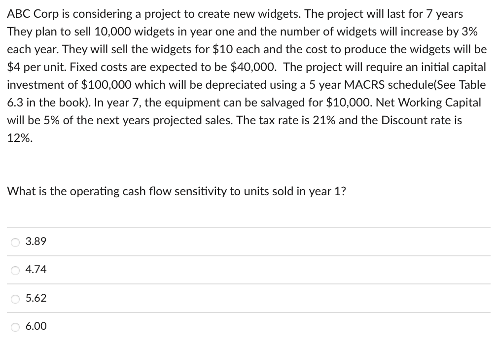 ABC Corp is considering a project to create new widgets. The project will last for 7 years
They plan to sell 10,000 widgets in year one and the number of widgets will increase by 3%
each year. They will sell the widgets for $10 each and the cost to produce the widgets will be
$4 per unit. Fixed costs are expected to be $40,000. The project will require an initial capital
investment of $100,000 which will be depreciated using a 5 year MACRS schedule(See Table
6.3 in the book). In year 7, the equipment can be salvaged for $10,000. Net Working Capital
will be 5% of the next years projected sales. The tax rate is 21% and the Discount rate is
12%.
What is the operating cash flow sensitivity to units sold in year 1?
3.89
4.74
O 5.62
O 6.00