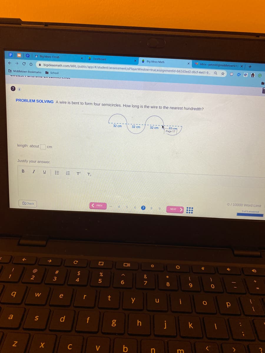 A Big Ideas: Finish
A Dashboard
* Big Ideas Math
Inbox-petzoldi@middietownk12 x
i bigideasmath.com/MRL/public/app/#/student/assessmentisPlayerWindowstrue;assignmentid-b62d3ed2-d6cf-4e61-9.
O Middletown Bookmarks
School
PROBLEM SOLVING A wire is bent to form four semicircles. How long is the wire to the nearest hundredth?
32 cm
32 cm
32 cm
Page 17
length: about
cm
Justify your answer.
B IU E E T
T
0/ 10000 Word Limit
Check
< PREV
4
5 6
NEXT
9 of 9 answered
2$
&
2
3
4.
5
7
8.
9.
e
t
a
f
j
k
C
V
n
m
