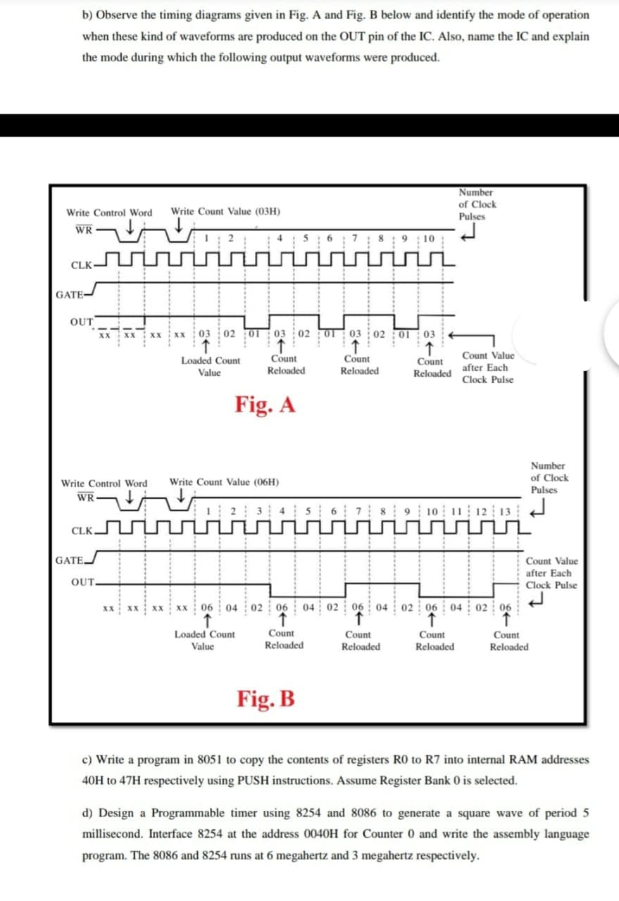 b) Observe the timing diagrams given in Fig. A and Fig. B below and identify the mode of operation
when these kind of waveforms are produced on the OUT pin of the IC. Also, name the IC and explain
the mode during which the following output waveforms were produced.
Number
of Clock
Write Control Word
Write Count Value (03H)
Pulses
WR
5: 6
:8: 9; 10
CLK
GATE-
OUT
xx 03 02 01
03 02 0T
03 02 :0I: 03
Count Value
Count
Reloaded
Count
Reloaded
Count
Reloaded
Loaded Count
after Each
Value
Clock Pulse
Fig. A
Number
of Clock
Pulses
Write Control Word
Write Count Value (06H)
WR-
34s 6 7 89 10 11 12 13
CLK
GATE
Count Value
after Each
OUT.
Clock Pulse
xx xx Xx xx 06 04 o2 06 04 02 06 04 02 06 04 02 06
Loaded Count
Count
Reloaded
Count
Reloaded
Count
Count
Value
Reloaded
Reloaded
Fig. B
c) Write a program in 8051 to copy the contents of registers R0 to R7 into internal RAM addresses
40H to 47H respectively using PUSH instructions. Assume Register Bank 0 is selected.
d) Design a Programmable timer using 8254 and 8086 to generate a square wave of period 5
millisecond. Interface 8254 at the address 0040H for Counter 0 and write the assembly language
program. The 8086 and 8254 runs at 6 megahertz and 3 megahertz respectively.
