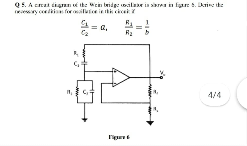 Q 5. A circuit diagram of the Wein bridge oscillator is shown in figure 6. Derive the
necessary conditions for oscillation in this circuit if
1
R1
C1 -
= a,
C2
R2
b
Rg
Vo
R
4/4
R2
Figure 6
www
ww
