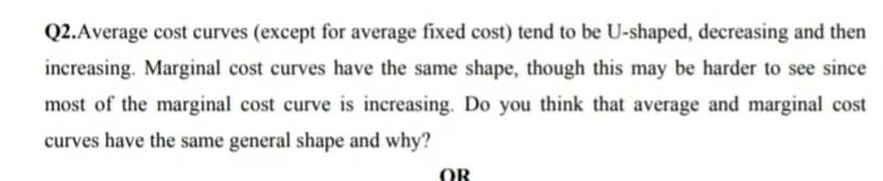 Q2.Average cost curves (except for average fixed cost) tend to be U-shaped, decreasing and then
increasing. Marginal cost curves have the same shape, though this may be harder to see since
most of the marginal cost curve is increasing. Do you think that average and marginal cost
curves have the same general shape and why?
OR
