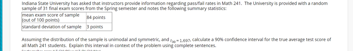 Indiana State University has asked that instructors provide information regarding pass/fail rates in Math 241. The University is provided with a random
sample of 31 final exam scores from the Spring semester and notes the following summary statistics:
mean exam score of sample
(out of 100 points)
standard deviation of sample 3 points
84 points
Assuming the distribution of the sample is unimodal and symmetric, and
all Math 241 students. Explain this interval in context of the problem using complete sentences.
tan = 1.697, calculate a 90% confidence interval for the true average test score of
