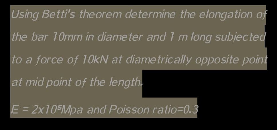 Using Betti's theorem determine the elongation of
the bar 10mm in diameter and I m long subjected
to a force of 10kN at diametrically opposite point
at mid point of the length.
E = 2x105Mpa and Poisson ratio=0.3