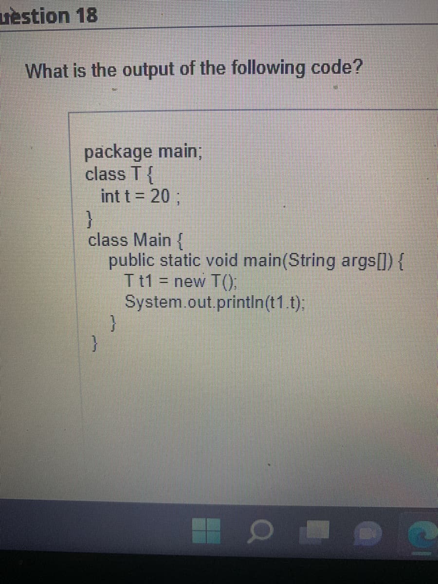 vestion 18
What is the output of the following code?
package main;
class T{
int t = 20;
}
class Main {
public static void main(String args[]) {
T t1 = new T();
System.out.println(t1.t);
}
}
O