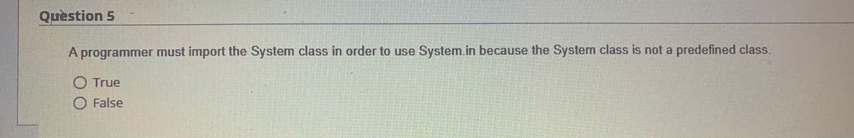 Question 5
A programmer must import the System class in order to use System.in because the System class is not a predefined class.
O True
O False