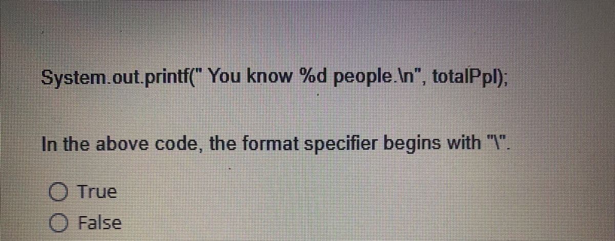 System.out.printf(" You know %d people.\n”, totalPpl);
In the above code, the format specifier begins with "\".
O True
O False