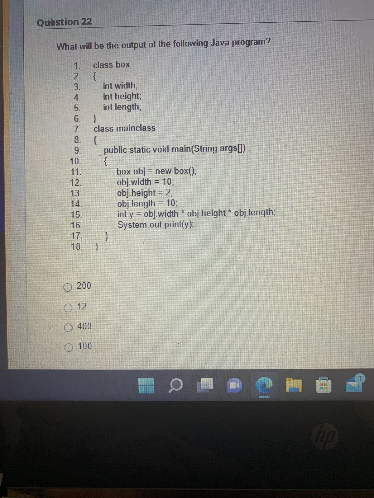 Question 22
What will be the output of the following Java program?
1.
class box
INSTONOORTELE
2. {
6. }
8. {
10.
16.
18. }
200
O 12
class mainclass
400
100
int width;
int height,
int length;
public static void main(String args[])
{
}
box obj = new box();
obj.width = 10;
obj.height = 2;
obj.length = 10;
int y = obj.width * obj.height * obj.length;
System.out.print(y);
| 0
Ê
G
hp